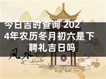 今日吉时查询 2024年农历冬月初六是下聘礼吉日吗