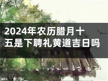 2024年农历腊月十五是下聘礼黄道吉日吗
