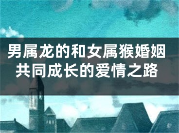 男属龙的和女属猴婚姻共同成长的爱情之路