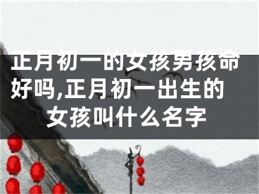 正月初一的女孩男孩命好吗,正月初一出生的女孩叫什么名字