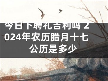 今日下聘礼吉利吗 2024年农历腊月十七公历是多少