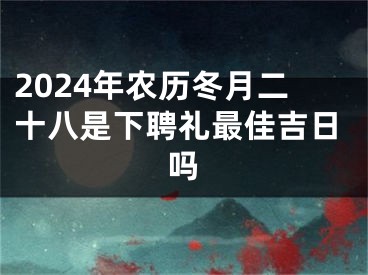2024年农历冬月二十八是下聘礼最佳吉日吗