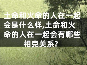 土命和火命的人在一起会是什么样,土命和火命的人在一起会有哪些相克关系?