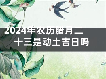 2024年农历腊月二十三是动土吉日吗