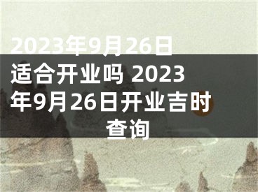 2023年9月26日适合开业吗 2023年9月26日开业吉时查询