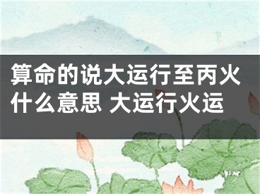 算命的说大运行至丙火什么意思 大运行火运