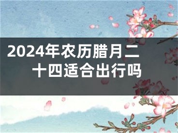 2024年农历腊月二十四适合出行吗