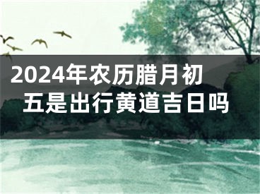 2024年农历腊月初五是出行黄道吉日吗
