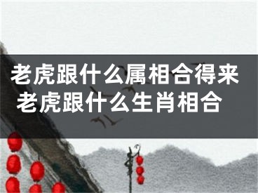 老虎跟什么属相合得来 老虎跟什么生肖相合