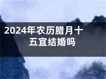 2024年农历腊月十五宜结婚吗