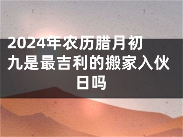 2024年农历腊月初九是最吉利的搬家入伙日吗