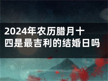 2024年农历腊月十四是最吉利的结婚日吗