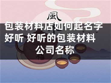 包装材料店如何起名字好听 好听的包装材料公司名称