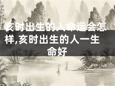 亥时出生的人命运会怎样,亥时出生的人一生命好
