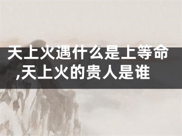 天上火遇什么是上等命,天上火的贵人是谁