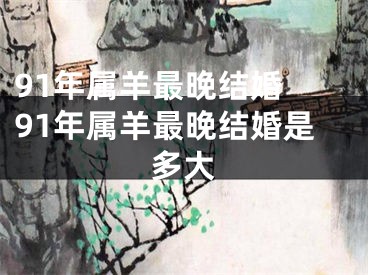 91年属羊最晚结婚 91年属羊最晚结婚是多大