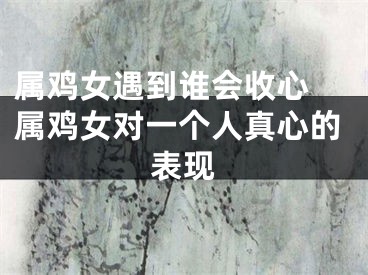 属鸡女遇到谁会收心 属鸡女对一个人真心的表现