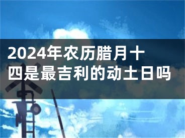 2024年农历腊月十四是最吉利的动土日吗