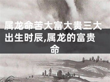 属龙命苦大富大贵三大出生时辰,属龙的富贵命