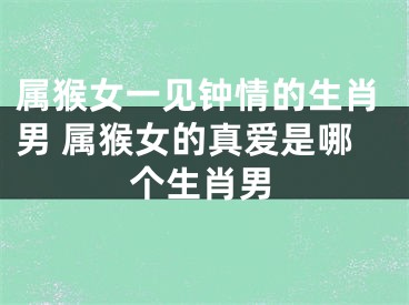 属猴女一见钟情的生肖男 属猴女的真爱是哪个生肖男