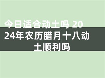 今日适合动土吗 2024年农历腊月十八动土顺利吗
