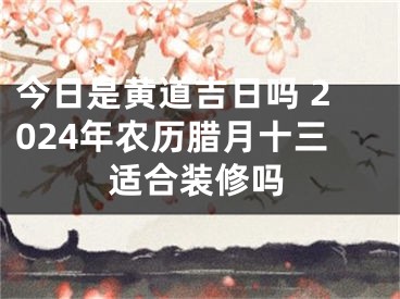 今日是黄道吉日吗 2024年农历腊月十三适合装修吗