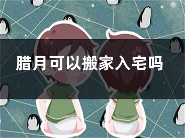 腊月可以搬家入宅吗
