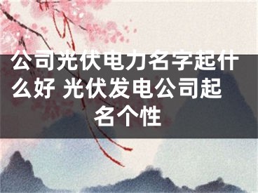 公司光伏电力名字起什么好 光伏发电公司起名个性
