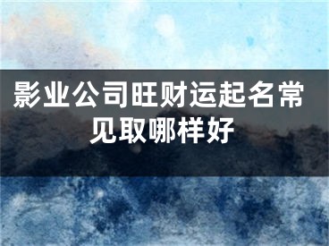 影业公司旺财运起名常见取哪样好