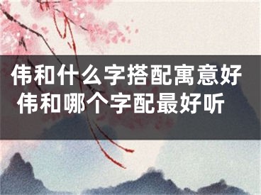 伟和什么字搭配寓意好 伟和哪个字配最好听