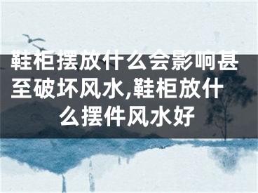 鞋柜摆放什么会影响甚至破坏风水,鞋柜放什么摆件风水好