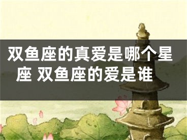 双鱼座的真爱是哪个星座 双鱼座的爱是谁