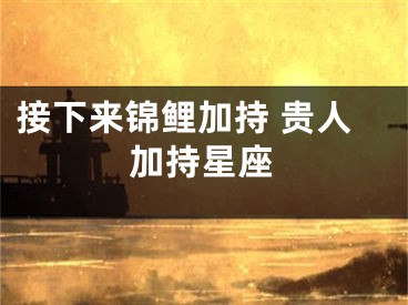 接下来锦鲤加持 贵人加持星座