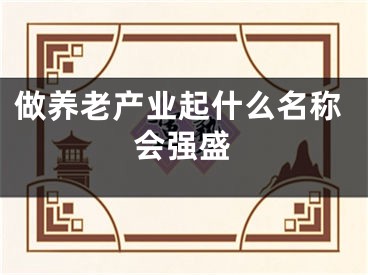 做养老产业起什么名称会强盛