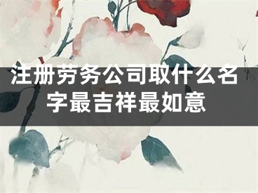 注册劳务公司取什么名字最吉祥最如意