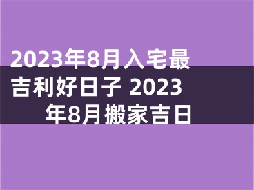 2023年8月入宅最吉利好日子 2023年8月搬家吉日