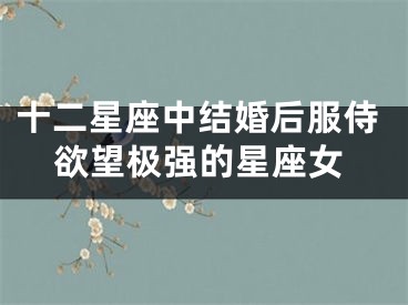十二星座中结婚后服侍欲望极强的星座女