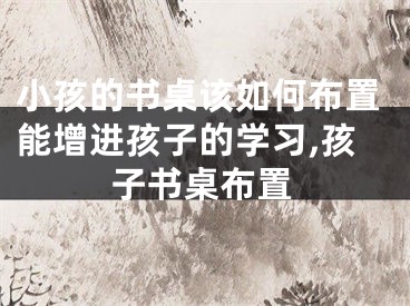 小孩的书桌该如何布置能增进孩子的学习,孩子书桌布置