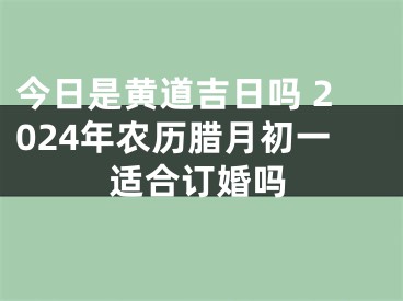 今日是黄道吉日吗 2024年农历腊月初一适合订婚吗