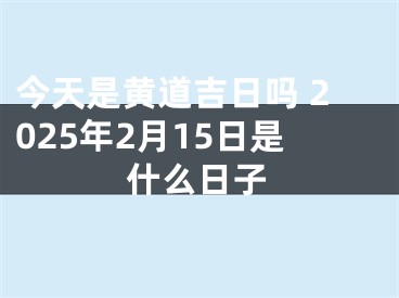 今天是黄道吉日吗 2025年2月15日是什么日子