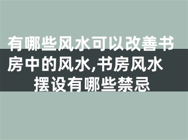 有哪些风水可以改善书房中的风水,书房风水摆设有哪些禁忌