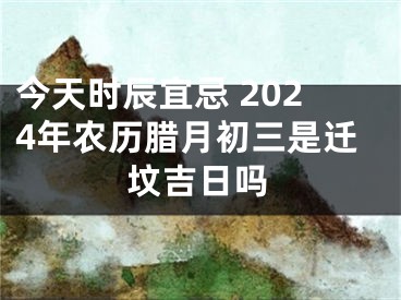 今天时辰宜忌 2024年农历腊月初三是迁坟吉日吗