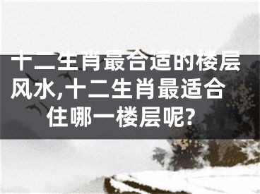 十二生肖最合适的楼层风水,十二生肖最适合住哪一楼层呢?