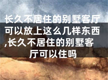 长久不居住的别墅客厅可以放上这么几样东西,长久不居住的别墅客厅可以住吗