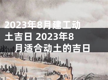 2023年8月建工动土吉日 2023年8月适合动土的吉日