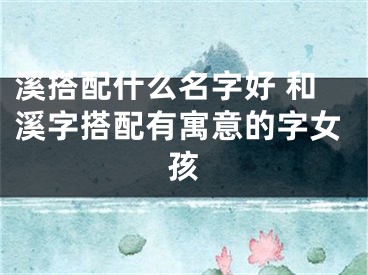 溪搭配什么名字好 和溪字搭配有寓意的字女孩
