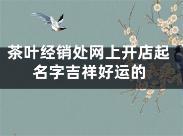 茶叶经销处网上开店起名字吉祥好运的