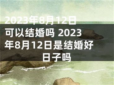 2023年8月12日可以结婚吗 2023年8月12日是结婚好日子吗