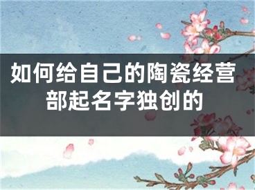 如何给自己的陶瓷经营部起名字独创的