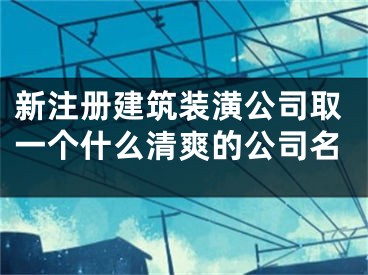 新注册建筑装潢公司取一个什么清爽的公司名